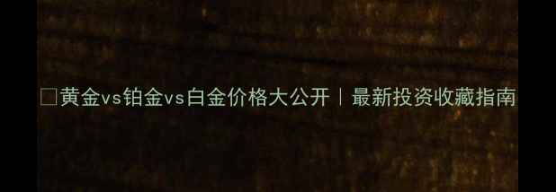 图片 💎黄金vs铂金vs白金价格大公开｜最新投资收藏指南