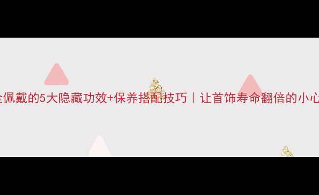 黄金佩戴的5大隐藏功效保养搭配技巧让首饰寿命翻倍的小心机