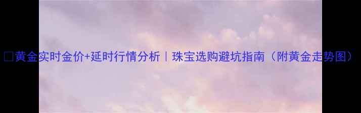 黄金实时金价延时行情分析珠宝选购避坑指南附黄金走势图
