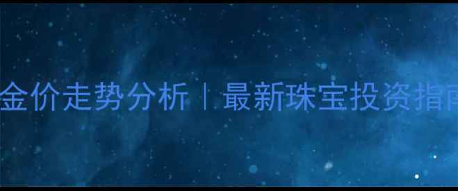 黄金实时金价查询金价走势分析最新珠宝投资指南附选购避坑攻略