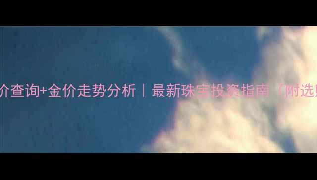 图片 💎黄金实时金价查询+金价走势分析｜最新珠宝投资指南（附选购避坑攻略）2