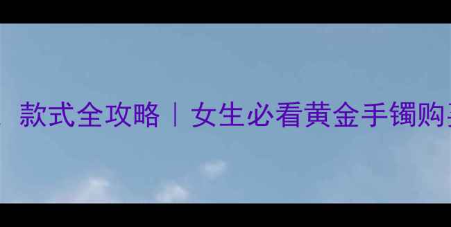 图片 💎黄金手镯克数、价格、款式全攻略｜女生必看黄金手镯购买指南（附避坑技巧）1
