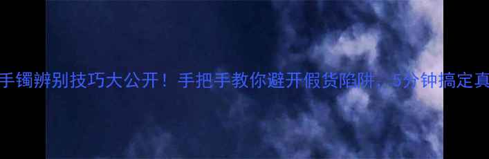 图片 💎黄金手镯辨别技巧大公开！手把手教你避开假货陷阱，5分钟搞定真假鉴定