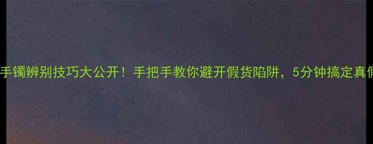 图片 💎黄金手镯辨别技巧大公开！手把手教你避开假货陷阱，5分钟搞定真假鉴定2