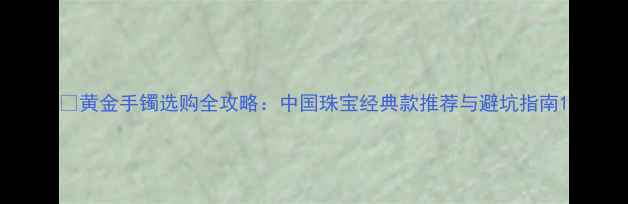 黄金手镯选购全攻略中国珠宝经典款推荐与避坑指南