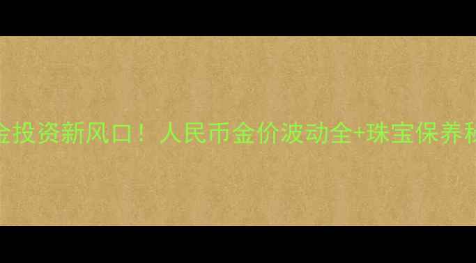 黄金投资新风口人民币金价波动全珠宝保养秘籍