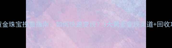 黄金珠宝投资指南如何快速变现3大黄金变现渠道回收攻略