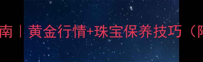 黄金珠宝投资指南黄金行情珠宝保养技巧附购买避坑攻略