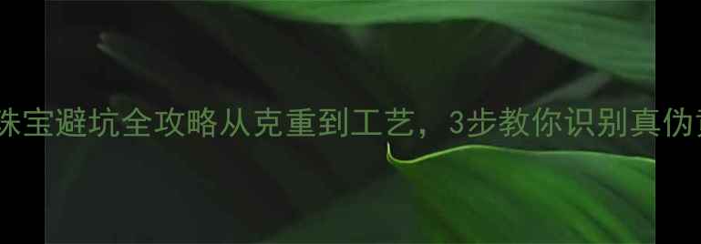 图片 💎黄金珠宝避坑全攻略从克重到工艺，3步教你识别真伪黄金！2