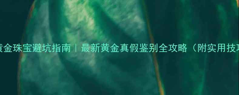 图片 💎黄金珠宝避坑指南｜最新黄金真假鉴别全攻略（附实用技巧）