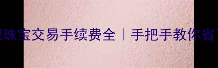 图片 💎黄金白银珠宝交易手续费全｜手把手教你省下冤枉钱！