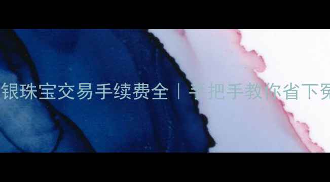 图片 💎黄金白银珠宝交易手续费全｜手把手教你省下冤枉钱！2
