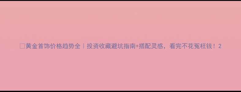 图片 💎黄金首饰价格趋势全｜投资收藏避坑指南+搭配灵感，看完不花冤枉钱！2