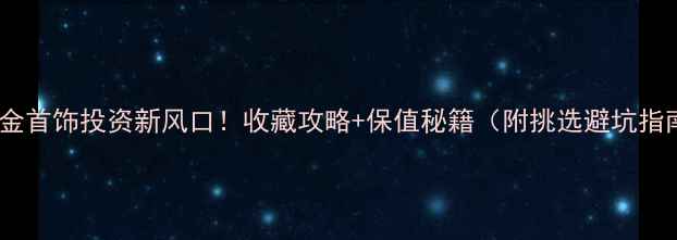 图片 💎黄金首饰投资新风口！收藏攻略+保值秘籍（附挑选避坑指南）2