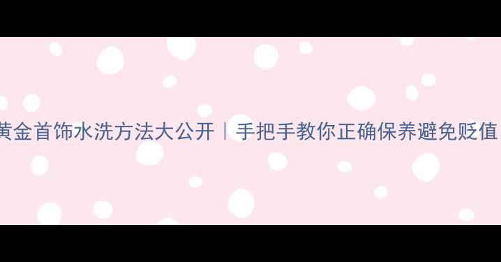 图片 💎黄金首饰水洗方法大公开｜手把手教你正确保养避免贬值！2