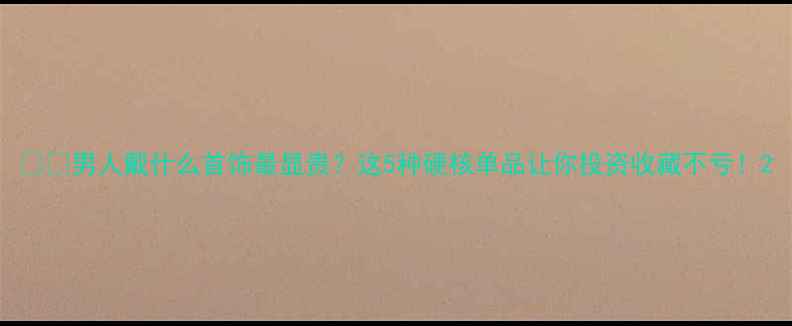 男人戴什么首饰最显贵这5种硬核单品让你投资收藏不亏