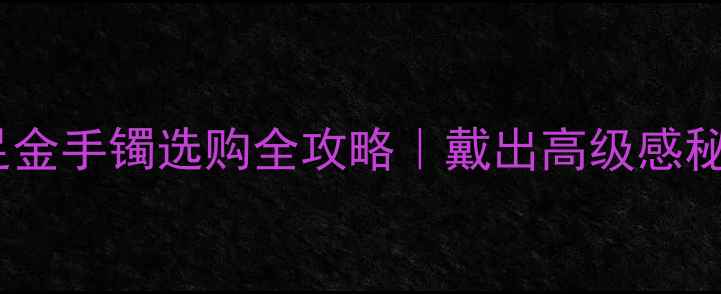 图片 💛中国黄金千足金手镯选购全攻略｜戴出高级感秘籍+避坑指南✨