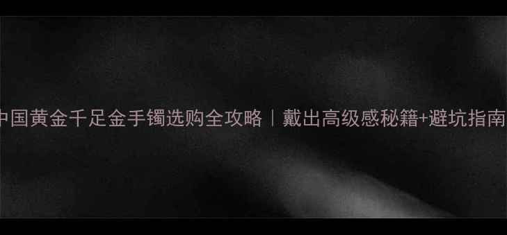 中国黄金千足金手镯选购全攻略戴出高级感秘籍避坑指南