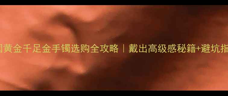 图片 💛中国黄金千足金手镯选购全攻略｜戴出高级感秘籍+避坑指南✨2