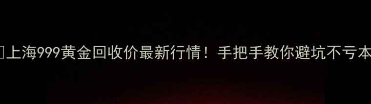 上海999黄金回收价最新行情手把手教你避坑不亏本