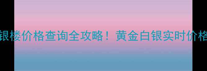 上海金一黄金银楼价格查询全攻略黄金白银实时价格选购避坑指南