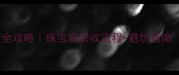 上海黄金回收全攻略珠宝店回收流程避坑指南附真实案例