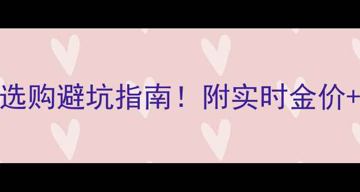 图片 💰国际金价波动大？珠宝选购避坑指南！附实时金价+选购技巧（附避坑清单）