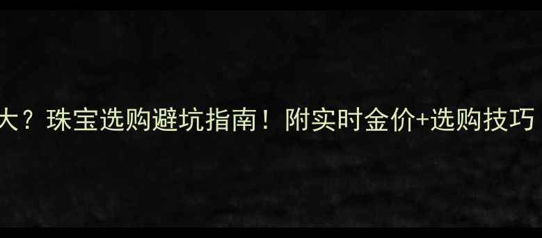 图片 💰国际金价波动大？珠宝选购避坑指南！附实时金价+选购技巧（附避坑清单）1