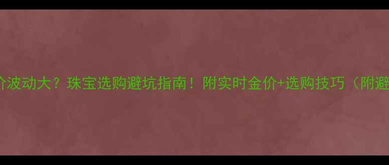 图片 💰国际金价波动大？珠宝选购避坑指南！附实时金价+选购技巧（附避坑清单）2