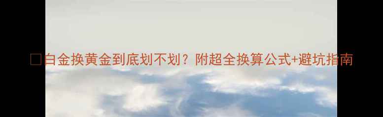 图片 💰白金换黄金到底划不划？附超全换算公式+避坑指南
