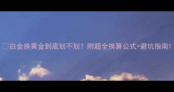 图片 💰白金换黄金到底划不划？附超全换算公式+避坑指南1