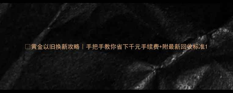 黄金以旧换新攻略手把手教你省下千元手续费附最新回收标准
