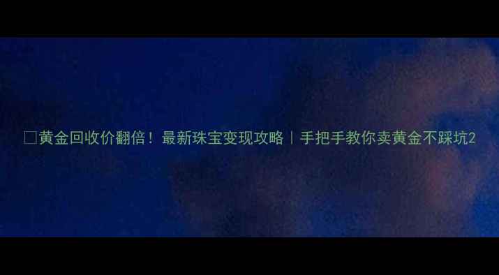 图片 💰黄金回收价翻倍！最新珠宝变现攻略｜手把手教你卖黄金不踩坑2