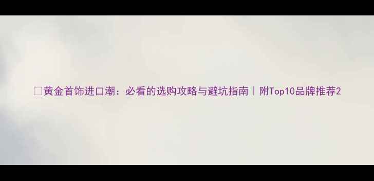 图片 💰黄金首饰进口潮：必看的选购攻略与避坑指南｜附Top10品牌推荐2