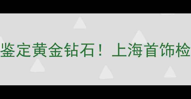 上海权威珠宝检测指南免费鉴定黄金钻石上海首饰检测有限公司5大必知服务全
