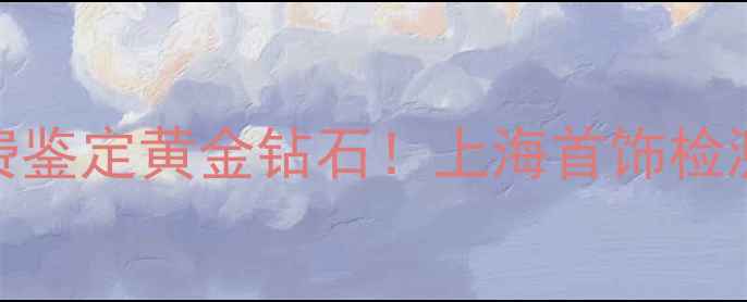 图片 🔍上海权威珠宝检测指南免费鉴定黄金钻石！上海首饰检测有限公司5大必知服务全🔥2