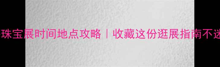 上海珠宝展时间地点攻略收藏这份逛展指南不迷路