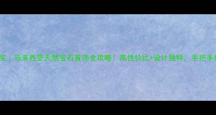 图片 🔍东南亚必买｜马来西亚天然宝石首饰全攻略！高性价比+设计独特，手把手教你选对款2