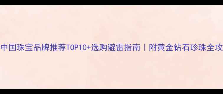 中国珠宝品牌推荐TOP10选购避雷指南附黄金钻石珍珠全攻略