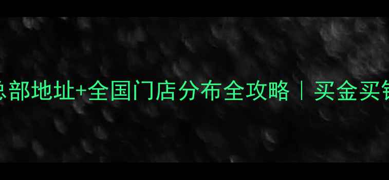 中国黄金总部地址全国门店分布全攻略买金买银必看指南
