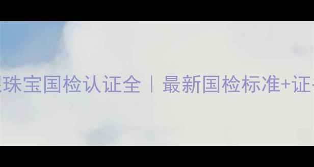图片 🔍中金国银珠宝国检认证全｜最新国检标准+证书查询指南