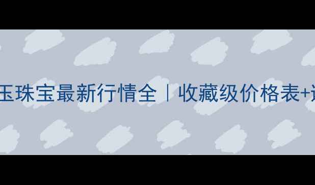 云南密玉珠宝最新行情全收藏级价格表避坑指南