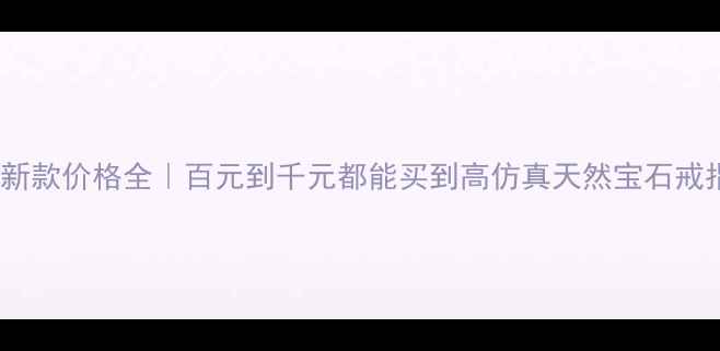仿真宝石戒指最新款价格全百元到千元都能买到高仿真天然宝石戒指附避坑指南