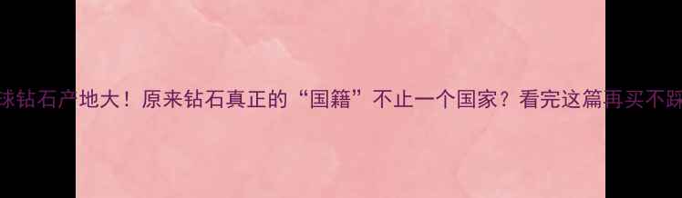 图片 🔍全球钻石产地大！原来钻石真正的“国籍”不止一个国家？看完这篇再买不踩坑！
