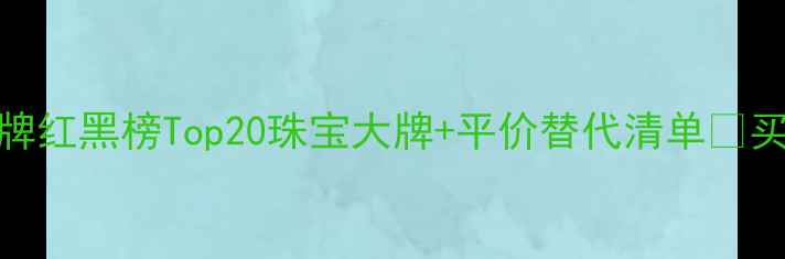 全网最全珠宝品牌红黑榜Top20珠宝大牌平价替代清单买前必看避坑指南