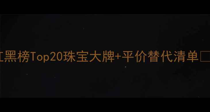 图片 🔍全网最全珠宝品牌红黑榜Top20珠宝大牌+平价替代清单💎买前必看避坑指南！2