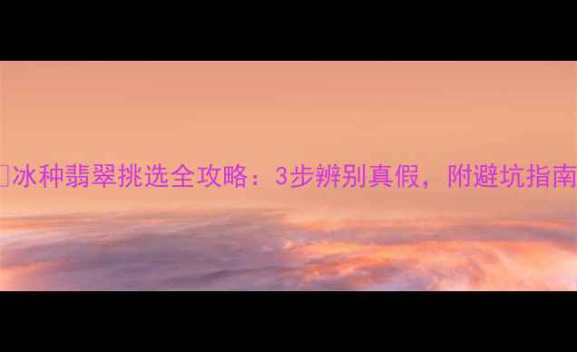 冰种翡翠挑选全攻略3步辨别真假附避坑指南