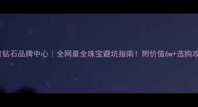 北京钻石品牌中心全网最全珠宝避坑指南附价值6w选购攻略