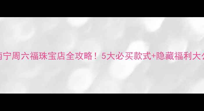 图片 🔍南宁周六福珠宝店全攻略！5大必买款式+隐藏福利大公开