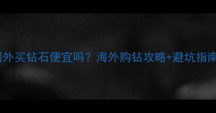图片 🔍国外买钻石便宜吗？海外购钻攻略+避坑指南💎1